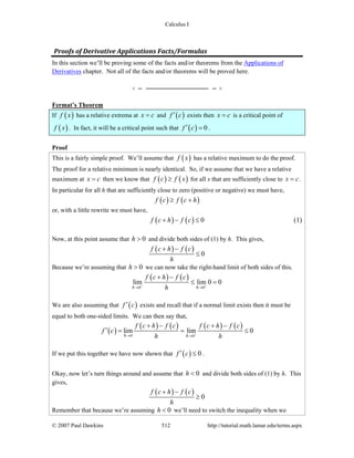 Calculus I
© 2007 Paul Dawkins 512 http://tutorial.math.lamar.edu/terms.aspx
Proofs of Derivative Applications Facts/Formulas
In this section we’ll be proving some of the facts and/or theorems from the Applications of
Derivatives chapter. Not all of the facts and/or theorems will be proved here.
Fermat’s Theorem
If ( )f x has a relative extrema at x c= and ( )f c′ exists then x c= is a critical point of
( )f x . In fact, it will be a critical point such that ( ) 0f c′ = .
Proof
This is a fairly simple proof. We’ll assume that ( )f x has a relative maximum to do the proof.
The proof for a relative minimum is nearly identical. So, if we assume that we have a relative
maximum at x c= then we know that ( ) ( )f c f x≥ for all x that are sufficiently close to x c= .
In particular for all h that are sufficiently close to zero (positive or negative) we must have,
( ) ( )f c f c h≥ +
or, with a little rewrite we must have,
( ) ( ) 0f c h f c+ − ≤ (1)
Now, at this point assume that 0h > and divide both sides of (1) by h. This gives,
( ) ( ) 0
f c h f c
h
+ −
≤
Because we’re assuming that 0h > we can now take the right-hand limit of both sides of this.
( ) ( )
0 0
lim lim 0 0
h h
f c h f c
h+ +
→ →
+ −
≤ =
We are also assuming that ( )f c′ exists and recall that if a normal limit exists then it must be
equal to both one-sided limits. We can then say that,
( )
( ) ( ) ( ) ( )
0 0
lim lim 0
h h
f c h f c f c h f c
f c
h h+→ →
+ − + −
′ = = ≤
If we put this together we have now shown that ( ) 0f c′ ≤ .
Okay, now let’s turn things around and assume that 0h < and divide both sides of (1) by h. This
gives,
( ) ( ) 0
f c h f c
h
+ −
≥
Remember that because we’re assuming 0h < we’ll need to switch the inequality when we
 