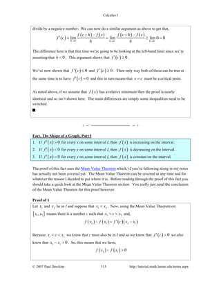 Calculus I
© 2007 Paul Dawkins 513 http://tutorial.math.lamar.edu/terms.aspx
divide by a negative number. We can now do a similar argument as above to get that,
( )
( ) ( ) ( ) ( )
0 0 0
lim lim lim 0 0
h h h
f c h f c f c h f c
f c
h h− −→ → →
+ − + −
′ = = ≥ =
The difference here is that this time we’re going to be looking at the left-hand limit since we’re
assuming that 0h < . This argument shows that ( ) 0f c′ ≥ .
We’ve now shown that ( ) 0f c′ ≤ and ( ) 0f c′ ≥ . Then only way both of these can be true at
the same time is to have ( ) 0f c′ = and this in turn means that x c= must be a critical point.
As noted above, if we assume that ( )f x has a relative minimum then the proof is nearly
identical and so isn’t shown here. The main differences are simply some inequalities need to be
switched.
Fact, The Shape of a Graph, Part I
1. If ( ) 0f x′ > for every x on some interval I, then ( )f x is increasing on the interval.
2. If ( ) 0f x′ < for every x on some interval I, then ( )f x is decreasing on the interval.
3. If ( ) 0f x′ = for every x on some interval I, then ( )f x is constant on the interval.
The proof of this fact uses the Mean Value Theorem which, if you’re following along in my notes
has actually not been covered yet. The Mean Value Theorem can be covered at any time and for
whatever the reason I decided to put where it is. Before reading through the proof of this fact you
should take a quick look at the Mean Value Theorem section. You really just need the conclusion
of the Mean Value Theorem for this proof however.
Proof of 1
Let 1x and 2x be in I and suppose that 1 2x x< . Now, using the Mean Value Theorem on
[ ]1 2,x x means there is a number c such that 1 2x c x< < and,
( ) ( ) ( )( )2 1 2 1f x f x f c x x′− = −
Because 1 2x c x< < we know that c must also be in I and so we know that ( ) 0f c′ > we also
know that 2 1 0x x− > . So, this means that we have,
( ) ( )2 1 0f x f x− >
 