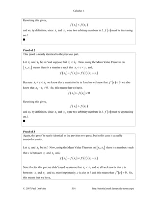Calculus I
© 2007 Paul Dawkins 514 http://tutorial.math.lamar.edu/terms.aspx
Rewriting this gives,
( ) ( )1 2f x f x<
and so, by definition, since 1x and 2x were two arbitrary numbers in I, ( )f x must be increasing
on I.
Proof of 2
This proof is nearly identical to the previous part.
Let 1x and 2x be in I and suppose that 1 2x x< . Now, using the Mean Value Theorem on
[ ]1 2,x x means there is a number c such that 1 2x c x< < and,
( ) ( ) ( )( )2 1 2 1f x f x f c x x′− = −
Because 1 2x c x< < we know that c must also be in I and so we know that ( ) 0f c′ < we also
know that 2 1 0x x− > . So, this means that we have,
( ) ( )2 1 0f x f x− <
Rewriting this gives,
( ) ( )1 2f x f x>
and so, by definition, since 1x and 2x were two arbitrary numbers in I, ( )f x must be decreasing
on I.
Proof of 3
Again, this proof is nearly identical to the previous two parts, but in this case is actually
somewhat easier.
Let 1x and 2x be in I. Now, using the Mean Value Theorem on [ ]1 2,x x there is a number c such
that c is between 1x and 2x and,
( ) ( ) ( )( )2 1 2 1f x f x f c x x′− = −
Note that for this part we didn’t need to assume that 1 2x x< and so all we know is that c is
between 1x and 2x and so, more importantly, c is also in I. and this means that ( ) 0f c′ = . So,
this means that we have,
 