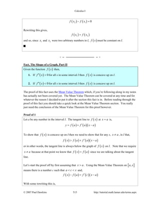 Calculus I
© 2007 Paul Dawkins 515 http://tutorial.math.lamar.edu/terms.aspx
( ) ( )2 1 0f x f x− =
Rewriting this gives,
( ) ( )1 2f x f x=
and so, since 1x and 2x were two arbitrary numbers in I, ( )f x must be constant on I.
Fact, The Shape of a Graph, Part II
Given the function ( )f x then,
1. If ( ) 0f x′′ > for all x in some interval I then ( )f x is concave up on I.
2. If ( ) 0f x′′ < for all x in some interval I then ( )f x is concave up on I.
The proof of this fact uses the Mean Value Theorem which, if you’re following along in my notes
has actually not been covered yet. The Mean Value Theorem can be covered at any time and for
whatever the reason I decided to put it after the section this fact is in. Before reading through the
proof of this fact you should take a quick look at the Mean Value Theorem section. You really
just need the conclusion of the Mean Value Theorem for this proof however.
Proof of 1
Let a be any number in the interval I. The tangent line to ( )f x at x a= is,
( ) ( )( )y f a f a x a′= + −
To show that ( )f x is concave up on I then we need to show that for any x, x a≠ , in I that,
( ) ( ) ( )( )f x f a f a x a′> + −
or in other words, the tangent line is always below the graph of ( )f x on I. Note that we require
x a≠ because at that point we know that ( ) ( )f x f a= since we are talking about the tangent
line.
Let’s start the proof off by first assuming that x a> . Using the Mean Value Theorem on [ ],a x
means there is a number c such that a c x< < and,
( ) ( ) ( )( )f x f a f c x a′− = −
With some rewriting this is,
 