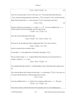 Calculus I
© 2007 Paul Dawkins 516 http://tutorial.math.lamar.edu/terms.aspx
( ) ( ) ( )( )f x f a f c x a′= + − (2)
Next, let’s use the fact that ( ) 0f x′′ > for every x on I. This means that the first derivative,
( )f x′ , must be increasing (because its derivative, ( )f x′′ , is positive). Now, we know from the
Mean Value Theorem that a c< and so because ( )f x′ is increasing we must have,
( ) ( )f a f c′ ′< (3)
Recall as well that we are assuming x a> and so 0x a− > . If we now multiply (3) by x a−
(which is positive and so the inequality stays the same) we get,
( )( ) ( )( )f a x a f c x a′ ′− < −
Next, add ( )f a to both sides of this to get,
( ) ( )( ) ( ) ( )( )f a f a x a f a f c x a′ ′+ − < + −
However, by (2), the right side of this is nothing more than ( )f x and so we have,
( ) ( )( ) ( )f a f a x a f x′+ − <
but this is exactly what we wanted to show.
So, provided x a> the tangent line is in fact below the graph of ( )f x .
We now need to assume x a< . Using the Mean Value Theorem on [ ],x a means there is a
number c such that x c a< < and,
( ) ( ) ( )( )f a f x f c a x′− = −
If we multiply both sides of this by –1 and then adding ( )f a to both sides and we again arise at
(2).
Now, from the Mean Value Theorem we know that c a< and because ( ) 0f x′′ > for every x on
I we know that the derivative is still increasing and so we have,
( ) ( )f c f a′ ′<
Let’s now multiply this by x a− , which is now a negative number since x a< . This gives,
( )( ) ( )( )f c x a f a x a′ ′− > −
Notice that we had to switch the direction of the inequality since we were multiplying by a
 