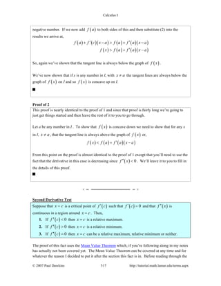 Calculus I
© 2007 Paul Dawkins 517 http://tutorial.math.lamar.edu/terms.aspx
negative number. If we now add ( )f a to both sides of this and then substitute (2) into the
results we arrive at,
( ) ( )( ) ( ) ( )( )
( ) ( ) ( )( )
f a f c x a f a f a x a
f x f a f a x a
′ ′+ − > + −
′> + −
So, again we’ve shown that the tangent line is always below the graph of ( )f x .
We’ve now shown that if x is any number in I, with x a≠ the tangent lines are always below the
graph of ( )f x on I and so ( )f x is concave up on I.
Proof of 2
This proof is nearly identical to the proof of 1 and since that proof is fairly long we’re going to
just get things started and then leave the rest of it to you to go through.
Let a be any number in I . To show that ( )f x is concave down we need to show that for any x
in I, x a≠ , that the tangent line is always above the graph of ( )f x or,
( ) ( ) ( )( )f x f a f a x a′< + −
From this point on the proof is almost identical to the proof of 1 except that you’ll need to use the
fact that the derivative in this case is decreasing since ( ) 0f x′′ < . We’ll leave it to you to fill in
the details of this proof.
Second Derivative Test
Suppose that x c= is a critical point of ( )f c′ such that ( ) 0f c′ = and that ( )f x′′ is
continuous in a region around x c= . Then,
1. If ( ) 0f c′′ < then x c= is a relative maximum.
2. If ( ) 0f c′′ > then x c= is a relative minimum.
3. If ( ) 0f c′′ = then x c= can be a relative maximum, relative minimum or neither.
The proof of this fact uses the Mean Value Theorem which, if you’re following along in my notes
has actually not been covered yet. The Mean Value Theorem can be covered at any time and for
whatever the reason I decided to put it after the section this fact is in. Before reading through the
 