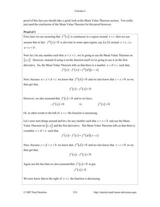 Calculus I
© 2007 Paul Dawkins 518 http://tutorial.math.lamar.edu/terms.aspx
proof of this fact you should take a quick look at the Mean Value Theorem section. You really
just need the conclusion of the Mean Value Theorem for this proof however.
Proof of 1
First since we are assuming that ( )f x′′ is continuous in a region around x c= then we can
assume that in fact ( ) 0f c′′ < is also true in some open region, say ( ),a b around x c= , i.e.
a c b< < .
Now let x be any number such that a x c< < , we’re going to use the Mean Value Theorem on
[ ],x c . However, instead of using it on the function itself we’re going to use it on the first
derivative. So, the Mean Value Theorem tells us that there is a number x d c< < such that,
( ) ( ) ( )( )f c f x f d c x′ ′ ′′− = −
Now, because a x d c< < < we know that ( ) 0f d′′ < and we also know that 0c x− > so we
then get that,
( ) ( ) 0f c f x′ ′− <
However, we also assumed that ( ) 0f c′ = and so we have,
( ) ( )0 0f x f x′ ′− < ⇒ >
Or, in other words to the left of x c= the function is increasing.
Let’s now turn things around and let x be any number such that c x b< < and use the Mean
Value Theorem on [ ],c x and the first derivative. The Mean Value Theorem tells us that there is
a number c d x< < such that,
( ) ( ) ( )( )f x f c f d x c′ ′ ′′− = −
Now, because c d x b< < < we know that ( ) 0f d′′ < and we also know that 0x c− > so we
then get that,
( ) ( ) 0f x f c′ ′− <
Again use the fact that we also assumed that ( ) 0f c′ = to get,
( ) 0f x′ <
We now know that to the right of x c= the function is decreasing.
 