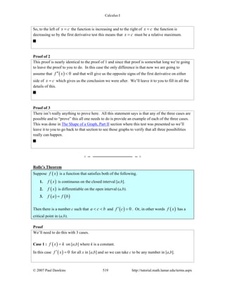 Calculus I
© 2007 Paul Dawkins 519 http://tutorial.math.lamar.edu/terms.aspx
So, to the left of x c= the function is increasing and to the right of x c= the function is
decreasing so by the first derivative test this means that x c= must be a relative maximum.
Proof of 2
This proof is nearly identical to the proof of 1 and since that proof is somewhat long we’re going
to leave the proof to you to do. In this case the only difference is that now we are going to
assume that ( ) 0f x′′ < and that will give us the opposite signs of the first derivative on either
side of x c= which gives us the conclusion we were after. We’ll leave it to you to fill in all the
details of this.
Proof of 3
There isn’t really anything to prove here. All this statement says is that any of the three cases are
possible and to “prove” this all one needs to do is provide an example of each of the three cases.
This was done in The Shape of a Graph, Part II section where this test was presented so we’ll
leave it to you to go back to that section to see those graphs to verify that all three possibilities
really can happen.
Rolle’s Theorem
Suppose ( )f x is a function that satisfies both of the following.
1. ( )f x is continuous on the closed interval [a,b].
2. ( )f x is differentiable on the open interval (a,b).
3. ( ) ( )f a f b=
Then there is a number c such that a c b< < and ( ) 0f c′ = . Or, in other words ( )f x has a
critical point in (a,b).
Proof
We’ll need to do this with 3 cases.
Case 1 : ( )f x k= on [a,b] where k is a constant.
In this case ( ) 0f x′ = for all x in [a,b] and so we can take c to be any number in [a,b].
 