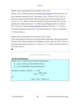 Calculus I
© 2007 Paul Dawkins 520 http://tutorial.math.lamar.edu/terms.aspx
Case 2 : There is some number d in (a,b) such that ( ) ( )f d f a> .
Because ( )f x is continuous on [a,b] by the Extreme Value Theorem we know that ( )f x will
have a maximum somewhere in [a,b]. Also, because ( ) ( )f a f b= and ( ) ( )f d f a> we
know that in fact the maximum value will have to occur at some c that is in the open interval
(a,b), or a c b< < . Because c occurs in the interior of the interval this means that ( )f x will
actually have a relative maximum at x c= and by the second hypothesis above we also know
that ( )f c′ exists. Finally, by Fermat’s Theorem we then know that in fact x c= must be a
critical point and because we know that ( )f c′ exists we must have ( ) 0f c′ = (as opposed to
( )f c′ not existing…).
Case 3 : There is some number d in (a,b) such that ( ) ( )f d f a< .
This is nearly identical to Case 2 so we won’t put in quite as much detail. By the Extreme Value
Theorem ( )f x will have minimum in [a,b] and because ( ) ( )f a f b= and ( ) ( )f d f a< we
know that the minimum must occur at x c= where a c b< < . Finally, by Fermat’s Theorem we
know that ( ) 0f c′ = .
The Mean Value Theorem
Suppose ( )f x is a function that satisfies both of the following.
1. ( )f x is continuous on the closed interval [a,b].
2. ( )f x is differentiable on the open interval (a,b).
Then there is a number c such that a < c < b and
( )
( ) ( )f b f a
f c
b a
−
′ =
−
Or,
( ) ( ) ( )( )f b f a f c b a′− = −
 
