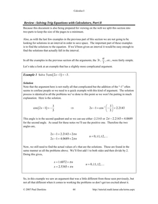 Calculus I
© 2007 Paul Dawkins 44 http://tutorial.math.lamar.edu/terms.aspx
Review : Solving Trig Equations with Calculators, Part II 
Because this document is also being prepared for viewing on the web we split this section into
two parts to keep the size of the pages to a minimum.
Also, as with the last few examples in the previous part of this section we are not going to be
looking for solutions in an interval in order to save space. The important part of these examples
is to find the solutions to the equation. If we’d been given an interval it would be easy enough to
find the solutions that actually fall in the interval.
In all the examples in the previous section all the arguments, the 3t ,
7
α
, etc., were fairly simple.
Let’s take a look at an example that has a slightly more complicated argument.
Example 1 Solve ( )5cos 2 1 3x − = − .
Solution
Note that the argument here is not really all that complicated but the addition of the “-1” often
seems to confuse people so we need to a quick example with this kind of argument. The solution
process is identical to all the problems we’ve done to this point so we won’t be putting in much
explanation. Here is the solution.
( ) 13 3
cos 2 1 2 1 cos 2.2143
5 5
x x − ⎛ ⎞
− = − ⇒ − = − =⎜ ⎟
⎝ ⎠
This angle is in the second quadrant and so we can use either -2.2143 or 2 2.2143 4.0689π − =
for the second angle. As usual for these notes we’ll use the positive one. Therefore the two
angles are,
2 1 2.2143 2
0, 1, 2,
2 1 4.0689 2
x n
n
x n
π
π
− = +
= ± ±
− = +
…
Now, we still need to find the actual values of x that are the solutions. These are found in the
same manner as all the problems above. We’ll first add 1 to both sides and then divide by 2.
Doing this gives,
1.6072
0, 1, 2,
2.5345
x n
n
x n
π
π
= +
= ± ±
= +
…
So, in this example we saw an argument that was a little different from those seen previously, but
not all that different when it comes to working the problems so don’t get too excited about it.
 