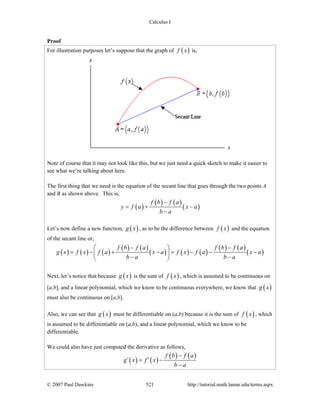 Calculus I
© 2007 Paul Dawkins 521 http://tutorial.math.lamar.edu/terms.aspx
Proof
For illustration purposes let’s suppose that the graph of ( )f x is,
Note of course that it may not look like this, but we just need a quick sketch to make it easier to
see what we’re talking about here.
The first thing that we need is the equation of the secant line that goes through the two points A
and B as shown above. This is,
( )
( ) ( )
( )
f b f a
y f a x a
b a
−
= + −
−
Let’s now define a new function, ( )g x , as to be the difference between ( )f x and the equation
of the secant line or,
( ) ( ) ( )
( ) ( )
( ) ( ) ( )
( ) ( )
( )
f b f a f b f a
g x f x f a x a f x f a x a
b a b a
− −⎛ ⎞
= − + − = − − −⎜ ⎟
− −⎝ ⎠
Next, let’s notice that because ( )g x is the sum of ( )f x , which is assumed to be continuous on
[a,b], and a linear polynomial, which we know to be continuous everywhere, we know that ( )g x
must also be continuous on [a,b].
Also, we can see that ( )g x must be differentiable on (a,b) because it is the sum of ( )f x , which
is assumed to be differentiable on (a,b), and a linear polynomial, which we know to be
differentiable.
We could also have just computed the derivative as follows,
( ) ( )
( ) ( )f b f a
g x f x
b a
−
′ ′= −
−
 