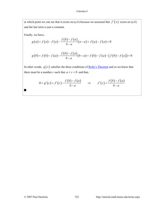 Calculus I
© 2007 Paul Dawkins 522 http://tutorial.math.lamar.edu/terms.aspx
at which point we can see that it exists on (a,b) because we assumed that ( )f x′ exists on (a,b)
and the last term is just a constant.
Finally, we have,
( ) ( ) ( )
( ) ( )
( ) ( ) ( )
( ) ( ) ( )
( ) ( )
( ) ( ) ( ) ( ) ( )( )
0
0
f b f a
g a f a f a a a f a f a
b a
f b f a
g b f b f a b a f b f a f b f a
b a
−
= − − − = − =
−
−
= − − − = − − − =
−
In other words, ( )g x satisfies the three conditions of Rolle’s Theorem and so we know that
there must be a number c such that a c b< < and that,
( ) ( )
( ) ( )
( )
( ) ( )0
f b f a f b f a
g c f c f c
b a b a
− −
′ ′ ′= = − ⇒ =
− −
 