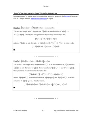 Calculus I
© 2007 Paul Dawkins 523 http://tutorial.math.lamar.edu/terms.aspx
Proof of Various Integral Facts/Formulas/Properties
In this section we’ve got the proof of several of the properties we saw in the Integrals Chapter as
well as a couple from the Applications of Integrals Chapter.
Proof of : ( ) ( )k f x dx k f x dx=∫ ∫ where k is any number.
This is a very simple proof. Suppose that ( )F x is an anti-derivative of ( )f x , i.e.
( ) ( )F x f x′ = . Then by the basic properties of derivatives we also have that,
( )( ) ( ) ( )k F x k F x k f x′ ′= =
and so ( )k F x is an anti-derivative of ( )k f x , i.e. ( )( ) ( )k F x k f x′ = . In other words,
( ) ( ) ( )k f x dx k F x c k f x dx= + =∫ ∫
Proof of : ( ) ( ) ( ) ( )f x g x dx f x dx g x dx± = ±∫ ∫ ∫
This is also a very simple proof Suppose that ( )F x is an anti-derivative of ( )f x and that
( )G x is an anti-derivative of ( )g x . So we have that ( ) ( )F x f x′ = and ( ) ( )G x g x′ = .
Basic properties of derivatives we also tell us that
( ) ( )( ) ( ) ( ) ( ) ( )F x G x F x G x f x g x′ ′ ′± = ± = ±
and so ( ) ( )F x G x+ is an anti-derivative of ( ) ( )f x g x+ and ( ) ( )F x G x− is an anti-
derivative of ( ) ( )f x g x− . In other words,
( ) ( ) ( ) ( ) ( ) ( )f x g x dx F x G x c f x dx g x dx± = ± + = ±∫ ∫ ∫
 