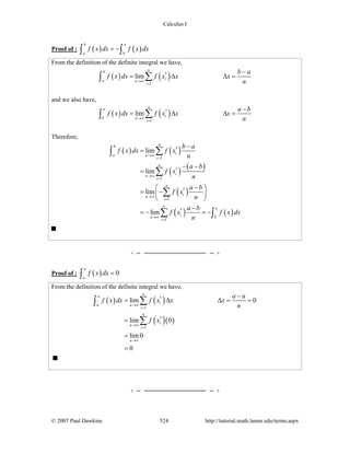 Calculus I
© 2007 Paul Dawkins 524 http://tutorial.math.lamar.edu/terms.aspx
Proof of : ( ) ( )
b a
a b
f x dx f x dx= −∫ ∫
From the definition of the definite integral we have,
( ) ( )*
1
lim
nb
ia n
i
b a
f x dx f x x x
n→∞
=
−
= Δ Δ =∑∫
and we also have,
( ) ( )*
1
lim
na
ib n
i
a b
f x dx f x x x
n→∞
=
−
= Δ Δ =∑∫
Therefore,
( ) ( )
( ) ( )
( )
( ) ( )
*
1
*
1
*
1
*
1
lim
lim
lim
lim
nb
ia n
i
n
i
n
i
n
i
n
i
n a
i bn
i
b a
f x dx f x
n
a b
f x
n
a b
f x
n
a b
f x f x dx
n
→∞
=
→∞
=
→∞
=
→∞
=
−
=
− −
=
−⎛ ⎞
= −⎜ ⎟
⎝ ⎠
−
= − = −
∑∫
∑
∑
∑ ∫
Proof of : ( ) 0
a
a
f x dx =∫
From the definition of the definite integral we have,
( ) ( )
( )( )
*
1
*
1
lim 0
lim 0
lim0
0
na
ia n
i
n
i
n
i
n
a a
f x dx f x x x
n
f x
→∞
=
→∞
=
→∞
−
= Δ Δ = =
=
=
=
∑∫
∑
 