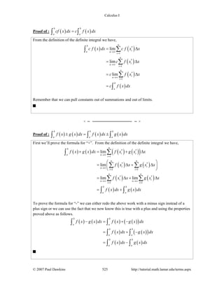 Calculus I
© 2007 Paul Dawkins 525 http://tutorial.math.lamar.edu/terms.aspx
Proof of : ( ) ( )
b b
a a
cf x dx c f x dx=∫ ∫
From the definition of the definite integral we have,
( ) ( )
( )
( )
( )
*
1
*
1
*
1
lim
lim
lim
nb
ia n
i
n
i
n
i
n
i
n
i
b
a
c f x dx c f x x
c f x x
c f x x
c f x dx
→∞
=
→∞
=
→∞
=
= Δ
= Δ
= Δ
=
∑∫
∑
∑
∫
Remember that we can pull constants out of summations and out of limits.
Proof of : ( ) ( ) ( ) ( )
b b b
a a a
f x g x dx f x dx g x dx± = ±∫ ∫ ∫
First we’ll prove the formula for “+”. From the definition of the definite integral we have,
( ) ( ) ( ) ( )( )
( ) ( )
( ) ( )
( ) ( )
* *
1
* *
1 1
* *
1 1
lim
lim
lim lim
nb
i ia n
i
n n
i i
n
i i
n n
i i
n n
i i
b b
a a
f x g x dx f x g x x
f x x g x x
f x x g x x
f x dx g x dx
→∞
=
→∞
= =
→∞ →∞
= =
+ = + Δ
⎛ ⎞
= Δ + Δ⎜ ⎟
⎝ ⎠
= Δ + Δ
= +
∑∫
∑ ∑
∑ ∑
∫ ∫
To prove the formula for “-” we can either redo the above work with a minus sign instead of a
plus sign or we can use the fact that we now know this is true with a plus and using the properties
proved above as follows.
( ) ( ) ( ) ( )( )
( ) ( )( )
( ) ( )
b b
a a
b b
a a
b b
a a
f x g x dx f x g x dx
f x dx g x dx
f x dx g x dx
− = + −
= + −
= −
∫ ∫
∫ ∫
∫ ∫
 