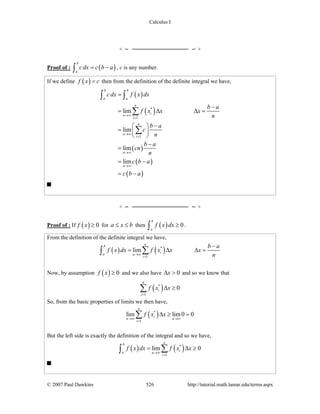 Calculus I
© 2007 Paul Dawkins 526 http://tutorial.math.lamar.edu/terms.aspx
Proof of : ( )
b
a
cdx c b a= −∫ , c is any number.
If we define ( )f x c= then from the definition of the definite integral we have,
( )
( )
( )
( )
( )
*
1
1
lim
lim
lim
lim
b b
a a
n
i
n
i
n
n
i
n
n
c dx f x dx
b a
f x x x
n
b a
c
n
b a
cn
n
c b a
c b a
→∞
=
→∞
=
→∞
→∞
=
−
= Δ Δ =
−⎛ ⎞
= ⎜ ⎟
⎝ ⎠
−
=
= −
= −
∫ ∫
∑
∑
Proof of : If ( ) 0f x ≥ for a x b≤ ≤ then ( ) 0
b
a
f x dx ≥∫ .
From the definition of the definite integral we have,
( ) ( )*
1
lim
nb
ia n
i
b a
f x dx f x x x
n→∞
=
−
= Δ Δ =∑∫
Now, by assumption ( ) 0f x ≥ and we also have 0xΔ > and so we know that
( )*
1
0
n
i
i
f x x
=
Δ ≥∑
So, from the basic properties of limits we then have,
( )*
1
lim lim0 0
n
i
n n
i
f x x
→∞ →∞
=
Δ ≥ =∑
But the left side is exactly the definition of the integral and so we have,
( ) ( )*
1
lim 0
nb
ia n
i
f x dx f x x
→∞
=
= Δ ≥∑∫
 