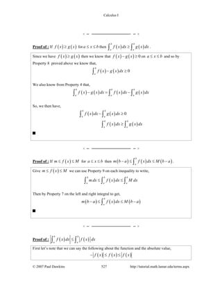 Calculus I
© 2007 Paul Dawkins 527 http://tutorial.math.lamar.edu/terms.aspx
Proof of : If ( ) ( )f x g x≥ for a x b≤ ≤ then ( ) ( )
b b
a a
f x dx g x dx≥∫ ∫ .
Since we have ( ) ( )f x g x≥ then we know that ( ) ( ) 0f x g x− ≥ on a x b≤ ≤ and so by
Property 8 proved above we know that,
( ) ( ) 0
b
a
f x g x dx− ≥∫
We also know from Property 4 that,
( ) ( ) ( ) ( )
b b b
a a a
f x g x dx f x dx g x dx− = −∫ ∫ ∫
So, we then have,
( ) ( )
( ) ( )
0
b b
a a
b b
a a
f x dx g x dx
f x dx g x dx
− ≥
≥
∫ ∫
∫ ∫
Proof of : If ( )m f x M≤ ≤ for a x b≤ ≤ then ( ) ( ) ( )
b
a
m b a f x dx M b a− ≤ ≤ −∫ .
Give ( )m f x M≤ ≤ we can use Property 9 on each inequality to write,
( )
b b b
a a a
mdx f x dx M dx≤ ≤∫ ∫ ∫
Then by Property 7 on the left and right integral to get,
( ) ( ) ( )
b
a
m b a f x dx M b a− ≤ ≤ −∫
Proof of : ( ) ( )
b b
a a
f x dx f x dx≤∫ ∫
First let’s note that we can say the following about the function and the absolute value,
( ) ( ) ( )f x f x f x− ≤ ≤
 