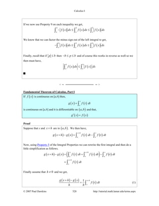Calculus I
© 2007 Paul Dawkins 528 http://tutorial.math.lamar.edu/terms.aspx
If we now use Property 9 on each inequality we get,
( ) ( ) ( )
b b b
a a a
f x dx f x dx f x dx− ≤ ≤∫ ∫ ∫
We know that we can factor the minus sign out of the left integral to get,
( ) ( ) ( )
b b b
a a a
f x dx f x dx f x dx− ≤ ≤∫ ∫ ∫
Finally, recall that if p b≤ then b p b− ≤ ≤ and of course this works in reverse as well so we
then must have,
( ) ( )
b b
a a
f x dx f x dx≤∫ ∫
Fundamental Theorem of Calculus, Part I
If ( )f x is continuous on [a,b] then,
( ) ( )
x
a
g x f t dt= ∫
is continuous on [a,b] and it is differentiable on ( ),a b and that,
( ) ( )g x f x′ =
Proof
Suppose that x and x h+ are in ( ),a b . We then have,
( ) ( ) ( ) ( )
x h x
a a
g x h g x f t dt f t dt
+
+ − = −∫ ∫
Now, using Property 5 of the Integral Properties we can rewrite the first integral and then do a
little simplification as follows.
( ) ( ) ( ) ( )( ) ( )
( )
x x h x
a x a
x h
x
g x h g x f t dt f t dt f t dt
f t dt
+
+
+ − = + −
=
∫ ∫ ∫
∫
Finally assume that 0h ≠ and we get,
( ) ( )
( )
1 x h
x
g x h g x
f t dt
h h
++ −
= ∫ (1)
 
