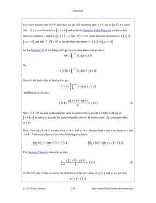 Calculus I
© 2007 Paul Dawkins 529 http://tutorial.math.lamar.edu/terms.aspx
Let’s now assume that 0h > and since we are still assuming that x h+ are in ( ),a b we know
that ( )f x is continuous on [ ],x x h+ and so be the Extreme Value Theorem we know that
there are numbers c and d in [ ],x x h+ so that ( )f c m= is the absolute minimum of ( )f x in
[ ],x x h+ and that ( )f d M= is the absolute maximum of ( )f x in [ ],x x h+ .
So, by Property 10 of the Integral Properties we then know that we have,
( )
x h
x
mh f t dt Mh
+
≤ ≤∫
Or,
( ) ( ) ( )
x h
x
f c h f t dt f d h
+
≤ ≤∫
Now divide both sides of this by h to get,
( ) ( ) ( )
1 x h
x
f c f t dt f d
h
+
≤ ≤∫
and then use (1) to get,
( )
( ) ( )
( )
g x h g x
f c f d
h
+ −
≤ ≤ (2)
Next, if 0h < we can go through the same argument above except we’ll be working on
[ ],x h x+ to arrive at exactly the same inequality above. In other words, (2) is true provided
0h ≠ .
Now, if we take 0h → we also have c x→ and d x→ because both c and d are between x and
x h+ . This means that we have the following two limits.
( ) ( ) ( ) ( ) ( ) ( )0 0
lim lim lim lim
h c x h d x
f c f c f x f d f d f x
→ → → →
= = = =
The Squeeze Theorem then tells us that,
( ) ( )
( )0
lim
h
g x h g x
f x
h→
+ −
= (3)
but the left side of this is exactly the definition of the derivative of ( )g x and so we get that,
( ) ( )g x f x′ =
 