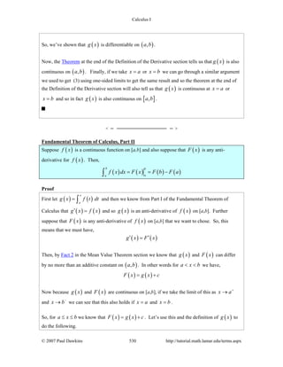 Calculus I
© 2007 Paul Dawkins 530 http://tutorial.math.lamar.edu/terms.aspx
So, we’ve shown that ( )g x is differentiable on ( ),a b .
Now, the Theorem at the end of the Definition of the Derivative section tells us that ( )g x is also
continuous on ( ),a b . Finally, if we take x a= or x b= we can go through a similar argument
we used to get (3) using one-sided limits to get the same result and so the theorem at the end of
the Definition of the Derivative section will also tell us that ( )g x is continuous at x a= or
x b= and so in fact ( )g x is also continuous on [ ],a b .
Fundamental Theorem of Calculus, Part II
Suppose ( )f x is a continuous function on [a,b] and also suppose that ( )F x is any anti-
derivative for ( )f x . Then,
( ) ( ) ( ) ( )
b b
aa
f x dx F x F b F a= = −∫
Proof
First let ( ) ( )
x
a
g x f t dt= ∫ and then we know from Part I of the Fundamental Theorem of
Calculus that ( ) ( )g x f x′ = and so ( )g x is an anti-derivative of ( )f x on [a,b]. Further
suppose that ( )F x is any anti-derivative of ( )f x on [a,b] that we want to chose. So, this
means that we must have,
( ) ( )g x F x′ ′=
Then, by Fact 2 in the Mean Value Theorem section we know that ( )g x and ( )F x can differ
by no more than an additive constant on ( ),a b . In other words for a x b< < we have,
( ) ( )F x g x c= +
Now because ( )g x and ( )F x are continuous on [a,b], if we take the limit of this as x a+
→
and x b−
→ we can see that this also holds if x a= and x b= .
So, for a x b≤ ≤ we know that ( ) ( )F x g x c= + . Let’s use this and the definition of ( )g x to
do the following.
 