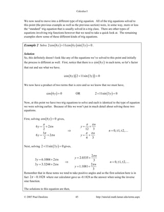 Calculus I
© 2007 Paul Dawkins 45 http://tutorial.math.lamar.edu/terms.aspx
We now need to move into a different type of trig equation. All of the trig equations solved to
this point (the previous example as well as the previous section) were, in some way, more or less
the “standard” trig equation that is usually solved in a trig class. There are other types of
equations involving trig functions however that we need to take a quick look at. The remaining
examples show some of these different kinds of trig equations.
Example 2 Solve ( ) ( ) ( )2cos 6 11cos 6 sin 3 0y y y+ = .
Solution
So, this definitely doesn’t look like any of the equations we’ve solved to this point and initially
the process is different as well. First, notice that there is a ( )cos 6y in each term, so let’s factor
that out and see what we have.
( ) ( )( )cos 6 2 11sin 3 0y y+ =
We now have a product of two terms that is zero and so we know that we must have,
( ) ( )cos 6 0 OR 2 11sin 3 0y y= + =
Now, at this point we have two trig equations to solve and each is identical to the type of equation
we were solving earlier. Because of this we won’t put in much detail about solving these two
equations.
First, solving ( )cos 6 0y = gives,
6 2
12 32
0, 1, 2,
3
6 2
2 4 3
n
yy n
n
n
y n y
π ππ
π
π π π
π
= += +
⇒ = ± ±
= + = +
…
Next, solving ( )2 11sin 3 0y+ = gives,
2
2.0335
3 6.1004 2 3
0, 1, 2,
3 3.3244 2 2
1.1081
3
n
y
y n
n
y n n
y
π
π
π π
= +
= +
⇒ = ± ±
= +
= +
…
Remember that in these notes we tend to take positive angles and so the first solution here is in
fact 2 0.1828π − where our calculator gave us -0.1828 as the answer when using the inverse
sine function.
The solutions to this equation are then,
 