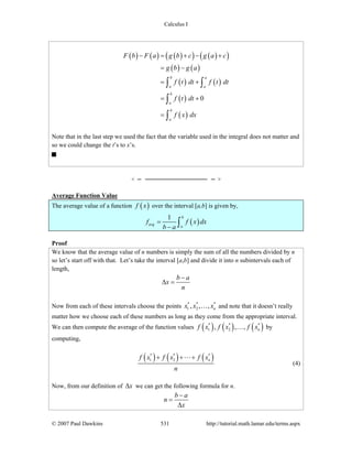 Calculus I
© 2007 Paul Dawkins 531 http://tutorial.math.lamar.edu/terms.aspx
( ) ( ) ( )( ) ( )( )
( ) ( )
( ) ( )
( )
( )
0
b a
a a
b
a
b
a
F b F a g b c g a c
g b g a
f t dt f t dt
f t dt
f x dx
− = + − +
= −
= +
= +
=
∫ ∫
∫
∫
Note that in the last step we used the fact that the variable used in the integral does not matter and
so we could change the t’s to x’s.
Average Function Value
The average value of a function ( )f x over the interval [a,b] is given by,
( )
1 b
avg
a
f f x dx
b a
=
− ∫
Proof
We know that the average value of n numbers is simply the sum of all the numbers divided by n
so let’s start off with that. Let’s take the interval [a,b] and divide it into n subintervals each of
length,
b a
x
n
−
Δ =
Now from each of these intervals choose the points * * *
1 2, , , nx x x… and note that it doesn’t really
matter how we choose each of these numbers as long as they come from the appropriate interval.
We can then compute the average of the function values ( ) ( ) ( )* * *
1 2, , , nf x f x f x… by
computing,
( ) ( ) ( )* * *
1 2 nf x f x f x
n
+ + +
(4)
Now, from our definition of xΔ we can get the following formula for n.
b a
n
x
−
=
Δ
 