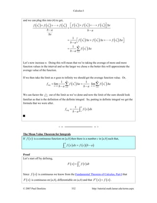 Calculus I
© 2007 Paul Dawkins 532 http://tutorial.math.lamar.edu/terms.aspx
and we can plug this into (4) to get,
( ) ( ) ( ) ( ) ( ) ( )
( ) ( ) ( )
( )
* * ** * *
1 21 2
* * *
1 2
*
1
1
1
nn
n
n
i
i
f x f x f x xf x f x f x
b a b a
x
f x x f x x f x x
b a
f x x
b a =
⎡ ⎤+ + + Δ+ + + ⎣ ⎦=
− −
Δ
⎡ ⎤= Δ + Δ + + Δ⎣ ⎦−
= Δ
−
∑
Let’s now increase n. Doing this will mean that we’re taking the average of more and more
function values in the interval and so the larger we chose n the better this will approximate the
average value of the function.
If we then take the limit as n goes to infinity we should get the average function value. Or,
( ) ( )* *
1 1
1 1
lim lim
n n
avg i i
n n
i i
f f x x f x x
b a b a→∞ →∞
= =
= Δ = Δ
− −
∑ ∑
We can factor the 1
b a− out of the limit as we’ve done and now the limit of the sum should look
familiar as that is the definition of the definite integral. So, putting in definite integral we get the
formula that we were after.
( )
1 b
avg
a
f f x dx
b a
=
− ∫
The Mean Value Theorem for Integrals
If ( )f x is a continuous function on [a,b] then there is a number c in [a,b] such that,
( ) ( )( )
b
a
f x dx f c b a= −∫
Proof
Let’s start off by defining,
( ) ( )
x
a
F x f t dt= ∫
Since ( )f x is continuous we know from the Fundamental Theorem of Calculus, Part I that
( )F x is continuous on [a,b], differentiable on (a,b) and that ( ) ( )F x f x′ = .
 