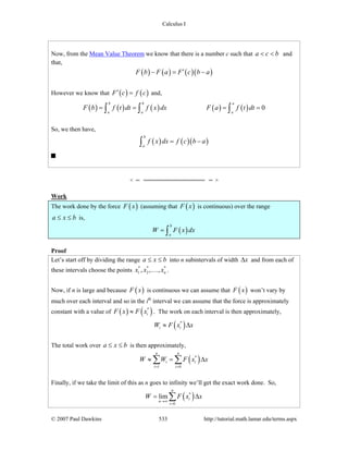 Calculus I
© 2007 Paul Dawkins 533 http://tutorial.math.lamar.edu/terms.aspx
Now, from the Mean Value Theorem we know that there is a number c such that a c b< < and
that,
( ) ( ) ( )( )F b F a F c b a′− = −
However we know that ( ) ( )F c f c′ = and,
( ) ( ) ( ) ( ) ( ) 0
b b a
a a a
F b f t dt f x dx F a f t dt= = = =∫ ∫ ∫
So, we then have,
( ) ( )( )
b
a
f x dx f c b a= −∫
Work
The work done by the force ( )F x (assuming that ( )F x is continuous) over the range
a x b≤ ≤ is,
( )
b
a
W F x dx= ∫
Proof
Let’s start off by dividing the range a x b≤ ≤ into n subintervals of width xΔ and from each of
these intervals choose the points * * *
1 2, , , nx x x… .
Now, if n is large and because ( )F x is continuous we can assume that ( )F x won’t vary by
much over each interval and so in the ith
interval we can assume that the force is approximately
constant with a value of ( ) ( )*
iF x F x≈ . The work on each interval is then approximately,
( )*
i iW F x x≈ Δ
The total work over a x b≤ ≤ is then approximately,
( )*
1 0
n n
i i
i i
W W F x x
= =
≈ = Δ∑ ∑
Finally, if we take the limit of this as n goes to infinity we’ll get the exact work done. So,
( )*
0
lim
n
i
n
i
W F x x
→∞
=
= Δ∑
 