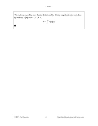 Calculus I
© 2007 Paul Dawkins 534 http://tutorial.math.lamar.edu/terms.aspx
This is, however, nothing more than the definition of the definite integral and so the work done
by the force ( )F x over a x b≤ ≤ is,
( )
b
a
W F x dx= ∫
 