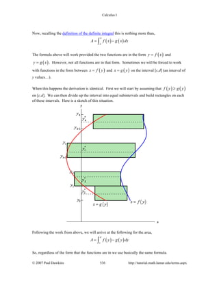 Calculus I
© 2007 Paul Dawkins 536 http://tutorial.math.lamar.edu/terms.aspx
Now, recalling the definition of the definite integral this is nothing more than,
( ) ( )
b
a
A f x g x dx= −∫
The formula above will work provided the two functions are in the form ( )y f x= and
( )y g x= . However, not all functions are in that form. Sometimes we will be forced to work
with functions in the form between ( )x f y= and ( )x g y= on the interval [c,d] (an interval of
y values…).
When this happens the derivation is identical. First we will start by assuming that ( ) ( )f y g y≥
on [c,d]. We can then divide up the interval into equal subintervals and build rectangles on each
of these intervals. Here is a sketch of this situation.
Following the work from above, we will arrive at the following for the area,
( ) ( )
d
c
A f y g y dy= −∫
So, regardless of the form that the functions are in we use basically the same formula.
 