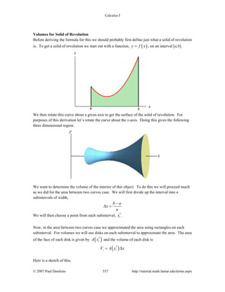 Calculus I
© 2007 Paul Dawkins 537 http://tutorial.math.lamar.edu/terms.aspx
Volumes for Solid of Revolution
Before deriving the formula for this we should probably first define just what a solid of revolution
is. To get a solid of revolution we start out with a function, ( )y f x= , on an interval [a,b].
We then rotate this curve about a given axis to get the surface of the solid of revolution. For
purposes of this derivation let’s rotate the curve about the x-axis. Doing this gives the following
three dimensional region.
We want to determine the volume of the interior of this object. To do this we will proceed much
as we did for the area between two curves case. We will first divide up the interval into n
subintervals of width,
b a
x
n
−
Δ =
We will then choose a point from each subinterval, *
ix .
Now, in the area between two curves case we approximated the area using rectangles on each
subinterval. For volumes we will use disks on each subinterval to approximate the area. The area
of the face of each disk is given by ( )*
iA x and the volume of each disk is
( )*
i iV A x x= Δ
Here is a sketch of this,
 
