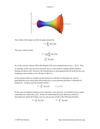 Calculus I
© 2007 Paul Dawkins 538 http://tutorial.math.lamar.edu/terms.aspx
The volume of the region can then be approximated by,
( )*
1
n
i
i
V A x x
=
≈ Δ∑
The exact volume is then,
( )
( )
*
1
lim
n
i
n
i
b
a
V A x x
A x dx
→∞
=
= Δ
=
∑
∫
So, in this case the volume will be the integral of the cross-sectional area at any x, ( )A x . Note
as well that, in this case, the cross-sectional area is a circle and we could go farther and get a
formula for that as well. However, the formula above is more general and will work for any way
of getting a cross section so we will leave it like it is.
In the sections where we actually use this formula we will also see that there are ways of
generating the cross section that will actually give a cross-sectional area that is a function of y
instead of x. In these cases the formula will be,
( ) ,
d
c
V A y dy c y d= ≤ ≤∫
In this case we looked at rotating a curve about the x-axis, however, we could have just as easily
rotated the curve about the y-axis. In fact we could rotate the curve about any vertical or
horizontal axis and in all of these, case we can use one or both of the following formulas.
( ) ( )
b d
a c
V A x dx V A y dy= =∫ ∫
 