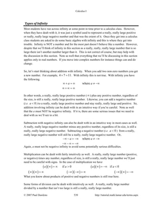Calculus I
© 2007 Paul Dawkins 539 http://tutorial.math.lamar.edu/terms.aspx
Types of Infinity 
Most students have run across infinity at some point in time prior to a calculus class. However,
when they have dealt with it, it was just a symbol used to represent a really, really large positive
or really, really large negative number and that was the extent of it. Once they get into a calculus
class students are asked to do some basic algebra with infinity and this is where they get into
trouble. Infinity is NOT a number and for the most part doesn’t behave like a number. However,
despite that we’ll think of infinity in this section as a really, really, really large number that is so
large there isn’t another number larger than it. This is not correct of course, but may help with
the discussion in this section. Note as well that everything that we’ll be discussing in this section
applies only to real numbers. If you move into complex numbers for instance things can and do
change.
So, let’s start thinking about addition with infinity. When you add two non-zero numbers you get
a new number. For example, 4 7 11+ = . With infinity this is not true. With infinity you have
the following.
wherea a∞ + = ∞ ≠ −∞
∞ + ∞ = ∞
In other words, a really, really large positive number ( ∞) plus any positive number, regardless of
the size, is still a really, really large positive number. Likewise, you can add a negative number
(i.e. 0a < ) to a really, really large positive number and stay really, really large and positive. So,
addition involving infinity can be dealt with in an intuitive way if you’re careful. Note as well
that the a must NOT be negative infinity. If it is, there are some serious issues that we need to
deal with as we’ll see in a bit.
Subtraction with negative infinity can also be dealt with in an intuitive way in most cases as well.
A really, really large negative number minus any positive number, regardless of its size, is still a
really, really large negative number. Subtracting a negative number (i.e. 0a < ) from a really,
really large negative number will still be a really, really large negative number. Or,
wherea a−∞ − = −∞ ≠ −∞
−∞ − ∞ = −∞
Again, a must not be negative infinity to avoid some potentially serious difficulties.
Multiplication can be dealt with fairly intuitively as well. A really, really large number (positive,
or negative) times any number, regardless of size, is still a really, really large number we’ll just
need to be careful with signs. In the case of multiplication we have
( )( ) ( )( )
( )( ) ( )( ) ( )( )
if 0 if 0a a a a∞ = ∞ > ∞ = −∞ <
∞ ∞ = ∞ −∞ −∞ = ∞ −∞ ∞ = −∞
What you know about products of positive and negative numbers is still true here.
Some forms of division can be dealt with intuitively as well. A really, really large number
divided by a number that isn’t too large is still a really, really large number.
 