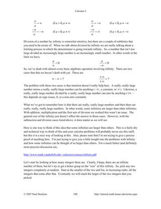 Calculus I
© 2007 Paul Dawkins 540 http://tutorial.math.lamar.edu/terms.aspx
if 0, if 0,
if 0, if 0,
a a a a
a a
a a a a
a a
∞ ∞
= ∞ > ≠ ∞ = −∞ < ≠ −∞
−∞ −∞
= −∞ > ≠ ∞ = ∞ < ≠ −∞
Division of a number by infinity is somewhat intuitive, but there are a couple of subtleties that
you need to be aware of. When we talk about division by infinity we are really talking about a
limiting process in which the denominator is going towards infinity. So, a number that isn’t too
large divided an increasingly large number is an increasingly small number. In other words in the
limit we have,
0 0
a a
= =
∞ −∞
So, we’ve dealt with almost every basic algebraic operation involving infinity. There are two
cases that that we haven’t dealt with yet. These are
? ?
±∞
∞ − ∞ = =
±∞
The problem with these two cases is that intuition doesn’t really help here. A really, really large
number minus a really, really large number can be anything ( −∞ , a constant, or ∞). Likewise, a
really, really large number divided by a really, really large number can also be anything (±∞ –
this depends on sign issues, 0, or a non-zero constant).
What we’ve got to remember here is that there are really, really large numbers and then there are
really, really, really large numbers. In other words, some infinities are larger than other infinities.
With addition, multiplication and the first sets of division we worked this wasn’t an issue. The
general size of the infinity just doesn’t affect the answer in those cases. However, with the
subtraction and division cases listed above, it does matter as we will see.
Here is one way to think of this idea that some infinities are larger than others. This is a fairly dry
and technical way to think of this and your calculus problems will probably never use this stuff,
but this it is a nice way of looking at this. Also, please note that I’m not trying to give a precise
proof of anything here. I’m just trying to give you a little insight into the problems with infinity
and how some infinities can be thought of as larger than others. For a much better (and definitely
more precise) discussion see,
http://www.math.vanderbilt.edu/~schectex/courses/infinity.pdf
Let’s start by looking at how many integers there are. Clearly, I hope, there are an infinite
number of them, but let’s try to get a better grasp on the “size” of this infinity. So, pick any two
integers completely at random. Start at the smaller of the two and list, in increasing order, all the
integers that come after that. Eventually we will reach the larger of the two integers that you
picked.
 