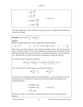 Calculus I
© 2007 Paul Dawkins 46 http://tutorial.math.lamar.edu/terms.aspx
12 3
4 3
0, 1, 2,
2
2.0335
3
2
1.1081
3
n
y
n
y
n
n
y
n
y
π π
π π
π
π
= +
= +
= ± ±
= +
= +
…
This next example also involves “factoring” trig equations but in a slightly different manner than
the previous example.
Example 3 Solve 2
4sin 3sin 1
3 3
t t⎛ ⎞ ⎛ ⎞
− =⎜ ⎟ ⎜ ⎟
⎝ ⎠ ⎝ ⎠
.
Solution
Before solving this equation let’s solve an apparently unrelated equation.
( )( )2 2 1
4 3 1 4 3 1 4 1 1 0 ,1
4
x x x x x x x− = ⇒ − − = + − = ⇒ = −
This is an easy (or at least I hope it’s easy as this point) equation to solve. The obvious question
then is, why did we do this? We’ll, if you compare the two equations you’ll see that the only real
difference is that the one we just solved has an x everywhere the equation we want to solve has a
sine. What this tells us is that we can work the two equations in exactly the same way.
We, will first “factor” the equation as follows,
2
4sin 3sin 1 4sin 1 sin 1 0
3 3 3 3
t t t t⎛ ⎞⎛ ⎞⎛ ⎞ ⎛ ⎞ ⎛ ⎞ ⎛ ⎞
− − = + − =⎜ ⎟ ⎜ ⎟ ⎜ ⎟ ⎜ ⎟⎜ ⎟⎜ ⎟
⎝ ⎠ ⎝ ⎠ ⎝ ⎠ ⎝ ⎠⎝ ⎠⎝ ⎠
Now, set each of the two factors equal to zero and solve for the sine,
1
sin sin 1
3 4 3
t t⎛ ⎞ ⎛ ⎞
= − =⎜ ⎟ ⎜ ⎟
⎝ ⎠ ⎝ ⎠
We now have two trig equations that we can easily (hopefully…) solve at this point. We’ll leave
the details to you to verify that the solutions to each of these and hence the solutions to the
original equation are,
18.0915 6
10.1829 6 0, 1, 2,
3
6
2
t n
t n n
t n
π
π
π
π
= +
= + = ± ±
= +
…
The first two solutions are from the first equation and the third solution is from the second
equation.
 