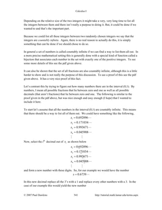 Calculus I
© 2007 Paul Dawkins 541 http://tutorial.math.lamar.edu/terms.aspx
Depending on the relative size of the two integers it might take a very, very long time to list all
the integers between them and there isn’t really a purpose to doing it. But, it could be done if we
wanted to and that’s the important part.
Because we could list all these integers between two randomly chosen integers we say that the
integers are countably infinite. Again, there is no real reason to actually do this, it is simply
something that can be done if we should chose to do so.
In general a set of numbers is called countably infinite if we can find a way to list them all out. In
a more precise mathematical setting this is generally done with a special kind of function called a
bijection that associates each number in the set with exactly one of the positive integers. To see
some more details of this see the pdf given above.
It can also be shown that the set of all fractions are also countably infinite, although this is a little
harder to show and is not really the purpose of this discussion. To see a proof of this see the pdf
given above. It has a very nice proof of this fact.
Let’s contrast this by trying to figure out how many numbers there are in the interval (0,1). By
numbers, I mean all possible fractions that lie between zero and one as well as all possible
decimals (that aren’t fractions) that lie between zero and one. The following is similar to the
proof given in the pdf above, but was nice enough and easy enough (I hope) that I wanted to
include it here.
To start let’s assume that all the numbers in the interval (0,1) are countably infinite. This means
that there should be a way to list all of them out. We could have something like the following,
1
2
3
4
0.692096
0.171034
0.993671
0.045908
x
x
x
x
=
=
=
=
Now, select the ith
decimal out of ix as shown below
1
2
3
4
0.692096
0.171034
0.993671
0.045908
x
x
x
x
=
=
=
=
and form a new number with these digits. So, for our example we would have the number
0.6739x =
In this new decimal replace all the 3’s with a 1 and replace every other numbers with a 3. In the
case of our example this would yield the new number
 