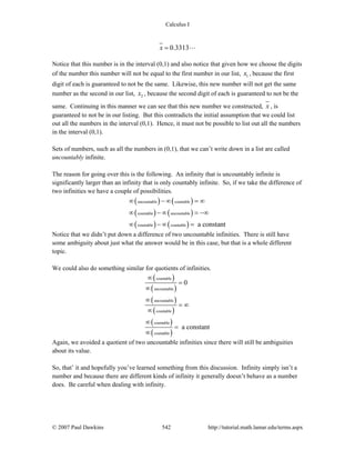 Calculus I
© 2007 Paul Dawkins 542 http://tutorial.math.lamar.edu/terms.aspx
0.3313x =
Notice that this number is in the interval (0,1) and also notice that given how we choose the digits
of the number this number will not be equal to the first number in our list, 1x , because the first
digit of each is guaranteed to not be the same. Likewise, this new number will not get the same
number as the second in our list, 2x , because the second digit of each is guaranteed to not be the
same. Continuing in this manner we can see that this new number we constructed, x , is
guaranteed to not be in our listing. But this contradicts the initial assumption that we could list
out all the numbers in the interval (0,1). Hence, it must not be possible to list out all the numbers
in the interval (0,1).
Sets of numbers, such as all the numbers in (0,1), that we can’t write down in a list are called
uncountably infinite.
The reason for going over this is the following. An infinity that is uncountably infinite is
significantly larger than an infinity that is only countably infinite. So, if we take the difference of
two infinities we have a couple of possibilities.
( ) ( )
( ) ( )
( ) ( )
uncountable countable
countable uncountable
countable countable a constant
∞ − ∞ = ∞
∞ − ∞ = −∞
∞ − ∞ =
Notice that we didn’t put down a difference of two uncountable infinities. There is still have
some ambiguity about just what the answer would be in this case, but that is a whole different
topic.
We could also do something similar for quotients of infinities.
( )
( )
( )
( )
( )
( )
countable
uncountable
uncountable
countable
countable
countable
0
a constant
∞
=
∞
∞
= ∞
∞
∞
=
∞
Again, we avoided a quotient of two uncountable infinities since there will still be ambiguities
about its value.
So, that’ it and hopefully you’ve learned something from this discussion. Infinity simply isn’t a
number and because there are different kinds of infinity it generally doesn’t behave as a number
does. Be careful when dealing with infinity.
 