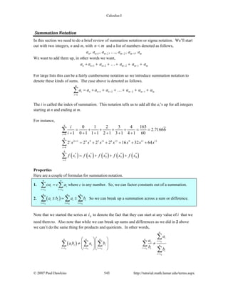 Calculus I
© 2007 Paul Dawkins 543 http://tutorial.math.lamar.edu/terms.aspx
Summation Notation 
In this section we need to do a brief review of summation notation or sigma notation. We’ll start
out with two integers, n and m, with n m< and a list of numbers denoted as follows,
1 2 2 1, , , , , ,n n n m m ma a a a a a+ + − −…
We want to add them up, in other words we want,
1 2 2 1n n n m m ma a a a a a+ + − −+ + + + + +…
For large lists this can be a fairly cumbersome notation so we introduce summation notation to
denote these kinds of sums. The case above is denoted as follows.
1 2 2 1
m
i n n n m m m
i n
a a a a a a a+ + − −
=
= + + + + + +∑ …
The i is called the index of summation. This notation tells us to add all the ai’s up for all integers
starting at n and ending at m.
For instance,
( ) ( ) ( ) ( ) ( )
4
0
6
2 1 4 9 5 11 6 13 9 11 13
4
4
* * * * *
1 2 3 4
1
0 1 2 3 4 163
2.71666
1 0 1 1 1 2 1 3 1 4 1 60
2 2 2 2 16 32 64
i
i i
i
i
i
i
i
x x x x x x x
f x f x f x f x f x
=
+
=
=
= + + + + = =
+ + + + + +
= + + = + +
= + + +
∑
∑
∑
Properties
Here are a couple of formulas for summation notation.
1.
0 0
n n
i i
i i i i
ca c a
= =
=∑ ∑ where c is any number. So, we can factor constants out of a summation.
2. ( )
0 0 0
n n n
i i i i
i i i i i i
a b a b
= = =
± = ±∑ ∑ ∑ So we can break up a summation across a sum or difference.
Note that we started the series at 0i to denote the fact that they can start at any value of i that we
need them to. Also note that while we can break up sums and differences as we did in 2 above
we can’t do the same thing for products and quotients. In other words,
( ) 0
0 0 0 0
0
n
i
n n n n
i ii
i i i i n
i i i i i i i i i
i
i i
a
a
a b a b
b
b
=
= = = =
=
⎛ ⎞⎛ ⎞
≠ ≠⎜ ⎟⎜ ⎟
⎜ ⎟⎜ ⎟
⎝ ⎠⎝ ⎠
∑
∑ ∑ ∑ ∑
∑
 