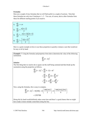 Calculus I
© 2007 Paul Dawkins 544 http://tutorial.math.lamar.edu/terms.aspx
Formulas
Here are a couple of nice formulas that we will find useful in a couple of sections. Note that
these formulas are only true if starting at 1i = . You can, of course, derive other formulas from
these for different starting points if you need to.
1.
1
n
i
c cn
=
=∑
2.
( )
1
1
2
n
i
n n
i
=
+
=∑
3.
( )( )2
1
1 2 1
6
n
i
n n n
i
=
+ +
=∑
4.
( )
2
3
1
1
2
n
i
n n
i
=
+⎡ ⎤
= ⎢ ⎥
⎣ ⎦
∑
Here is a quick example on how to use these properties to quickly evaluate a sum that would not
be easy to do by hand.
Example 1 Using the formulas and properties from above determine the value of the following
summation.
( )
100
2
1
3 2
i
i
=
−∑
Solution
The first thing that we need to do is square out the stuff being summed and then break up the
summation using the properties as follows,
( )
100 100
2 2
1 1
100 100 100
2
1 1 1
100 100 100
2
1 1 1
3 2 9 12 4
9 12 4
9 12 4
i i
i i i
i i i
i i i
i i
i i
= =
= = =
= = =
− = − +
= − +
= − +
∑ ∑
∑ ∑ ∑
∑ ∑ ∑
Now, using the formulas, this is easy to compute,
( ) ( )
( ) ( )( )100
2
1
100 101 100 101 201
3 2 9 100 12 4
2 6
1293700
i
i
=
⎛ ⎞ ⎛ ⎞
− = − +⎜ ⎟ ⎜ ⎟
⎝ ⎠ ⎝ ⎠
=
∑
Doing this by hand would definitely taken some time and there’s a good chance that we might
have made a minor mistake somewhere along the line.
 
