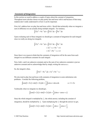 Calculus I
© 2007 Paul Dawkins 545 http://tutorial.math.lamar.edu/terms.aspx
Constants of Integration
In this section we need to address a couple of topics about the constant of integration.
Throughout most calculus classes we play pretty fast and loose with it and because of that many
students don’t really understand it or how it can be important.
First, let’s address how we play fast and loose with it. Recall that technically when we integrate a
sum or difference we are actually doing multiple integrals. For instance,
4 2 4 2
15 9 15 9x x dx x dx x dx− −
− = −∫ ∫ ∫
Upon evaluating each of these integrals we should get a constant of integration for each integral
since we really are doing two integrals.
4 2 4 2
5 1
5 1
15 9 15 9
3 9
3 9
x x dx x dx x dx
x c x k
x x c k
− −
−
−
− = −
= + + +
= + + +
∫ ∫ ∫
Since there is no reason to think that the constants of integration will be the same from each
integral we use different constants for each integral.
Now, both c and k are unknown constants and so the sum of two unknown constants is just an
unknown constant and we acknowledge that by simply writing the sum as a c.
So, the integral is then,
4 2 5 1
15 9 3 9x x dx x x c− −
− = + +∫
We also tend to play fast and loose with constants of integration in some substitution rule
problems. Consider the following problem,
( ) ( )
1
cos 1 2 sin 1 2 cos sin 1 2
2
x x dx u u du u x+ + + = + = +∫ ∫
Technically when we integrate we should get,
( ) ( ) ( )
1
cos 1 2 sin 1 2 sin cos
2
x x dx u u c+ + + = − +∫
Since the whole integral is multiplied by 1
2 , the whole answer, including the constant of
integration, should be multiplied by 1
2 . Upon multiplying the 1
2 through the answer we get,
( ) ( )
1 1
cos 1 2 sin 1 2 sin cos
2 2 2
c
x x dx u u+ + + = − +∫
 