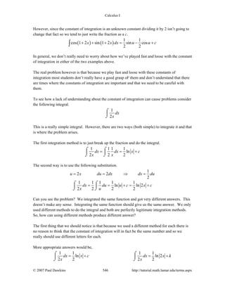 Calculus I
© 2007 Paul Dawkins 546 http://tutorial.math.lamar.edu/terms.aspx
However, since the constant of integration is an unknown constant dividing it by 2 isn’t going to
change that fact so we tend to just write the fraction as a c.
( ) ( )
1 1
cos 1 2 sin 1 2 sin cos
2 2
x x dx u u c+ + + = − +∫
In general, we don’t really need to worry about how we’ve played fast and loose with the constant
of integration in either of the two examples above.
The real problem however is that because we play fast and loose with these constants of
integration most students don’t really have a good grasp oF them and don’t understand that there
are times where the constants of integration are important and that we need to be careful with
them.
To see how a lack of understanding about the constant of integration can cause problems consider
the following integral.
1
2
dx
x
⌠
⎮
⌡
This is a really simple integral. However, there are two ways (both simple) to integrate it and that
is where the problem arises.
The first integration method is to just break up the fraction and do the integral.
1 1 1 1
ln
2 2 2
dx dx x c
x x
= = +⌠ ⌠
⎮ ⎮
⌡ ⌡
The second way is to use the following substitution.
1
2 2
2
u x du dx dx du= = ⇒ =
1 1 1 1 1
ln ln 2
2 2 2 2
dx du u c x c
x u
= = + = +⌠ ⌠
⎮ ⎮
⌡ ⌡
Can you see the problem? We integrated the same function and got very different answers. This
doesn’t make any sense. Integrating the same function should give us the same answer. We only
used different methods to do the integral and both are perfectly legitimate integration methods.
So, how can using different methods produce different answer?
The first thing that we should notice is that because we used a different method for each there is
no reason to think that the constant of integration will in fact be the same number and so we
really should use different letters for each.
More appropriate answers would be,
1 1 1 1
ln ln 2
2 2 2 2
dx x c dx x k
x x
= + = +⌠ ⌠
⎮ ⎮
⌡ ⌡
 
