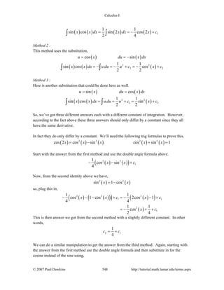 Calculus I
© 2007 Paul Dawkins 548 http://tutorial.math.lamar.edu/terms.aspx
( ) ( ) ( ) ( ) 1
1 1
sin cos sin 2 cos 2
2 4
x x dx x dx x c= = − +∫ ∫
Method 2 :
This method uses the substitution,
( ) ( )cos sinu x du x dx= = −
( ) ( ) ( )2 2
2 2
1 1
sin cos cos
2 2
x x dx u du u c x c= − = − + = − +∫ ∫
Method 3 :
Here is another substitution that could be done here as well.
( ) ( )sin cosu x du x dx= =
( ) ( ) ( )2 2
3 3
1 1
sin cos sin
2 2
x x dx u du u c x c= = + = +∫ ∫
So, we’ve got three different answers each with a different constant of integration. However,
according to the fact above these three answers should only differ by a constant since they all
have the same derivative.
In fact they do only differ by a constant. We’ll need the following trig formulas to prove this.
( ) ( ) ( ) ( ) ( )2 2 2 2
cos 2 cos sin cos sin 1x x x x x= − + =
Start with the answer from the first method and use the double angle formula above.
( ) ( )( )2 2
1
1
cos sin
4
x x c− − +
Now, from the second identity above we have,
( ) ( )2 2
sin 1 cosx x= −
so, plug this in,
( ) ( )( )( ) ( )( )
( )
2 2 2
1 1
2
1
1 1
cos 1 cos 2cos 1
4 4
1 1
cos
2 4
x x c x c
x c
− − − + = − − +
= − + +
This is then answer we got from the second method with a slightly different constant. In other
words,
2 1
1
4
c c= +
We can do a similar manipulation to get the answer from the third method. Again, starting with
the answer from the first method use the double angle formula and then substitute in for the
cosine instead of the sine using,
 