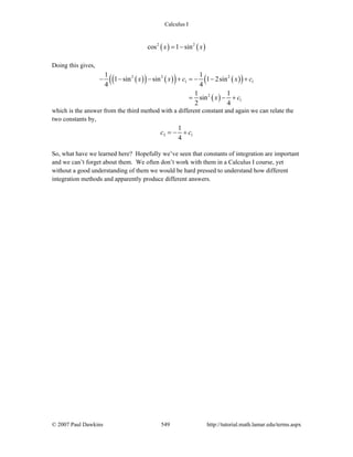 Calculus I
© 2007 Paul Dawkins 549 http://tutorial.math.lamar.edu/terms.aspx
( ) ( )2 2
cos 1 sinx x= −
Doing this gives,
( )( ) ( )( ) ( )( )
( )
2 2 2
1 1
2
1
1 1
1 sin sin 1 2sin
4 4
1 1
sin
2 4
x x c x c
x c
− − − + = − − +
= − +
which is the answer from the third method with a different constant and again we can relate the
two constants by,
3 1
1
4
c c= − +
So, what have we learned here? Hopefully we’ve seen that constants of integration are important
and we can’t forget about them. We often don’t work with them in a Calculus I course, yet
without a good understanding of them we would be hard pressed to understand how different
integration methods and apparently produce different answers.
 