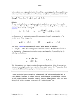 Calculus I
© 2007 Paul Dawkins 47 http://tutorial.math.lamar.edu/terms.aspx
Let’s work one more trig equation that involves solving a quadratic equation. However, this time,
unlike the previous example this one won’t factor and so we’ll need to use the quadratic formula.
Example 4 Solve ( ) ( )2
8cos 1 13cos 1 5 0x x− + − − = .
Solution
Now, as mentioned prior to starting the example this quadratic does not factor. However, that
doesn’t mean all is lost. We can solve the following equation with the quadratic formula (you do
remember this and how to use it right?),
2 13 329
8 13 5 0 0.3211, 1.9461
16
t t t
− ±
+ − = ⇒ = = −
So, if we can use the quadratic formula on this then we can also use it on the equation we’re
asked to solve. Doing this gives us,
( ) ( )cos 1 0.3211 OR cos 1 1.9461x x− = − = −
Now, recall Example 9 from the previous section. In that example we noted that
( )1 cos 1θ− ≤ ≤ and so the second equation will have no solutions. Therefore, the solutions to
the first equation will yield the only solutions to our original equation. Solving this gives the
following set of solutions,
0.2439 2
0, 1, 2,
4.0393 2
x n
n
x n
π
π
= − −
= ± ±
= − −
…
Note that we did get some negative numbers here and that does seem to violate the general form
that we’ve been using in most of these examples. However, in this case the “-” are coming about
when we solved for x after computing the inverse cosine in our calculator.
There is one more example in this section that we need to work that illustrates another way in
which factoring can arise in solving trig equations. This equation is also the only one where the
variable appears both inside and outside of the trig equation. Not all equations in this form can be
easily solved, however some can so we want to do a quick example of one.
 