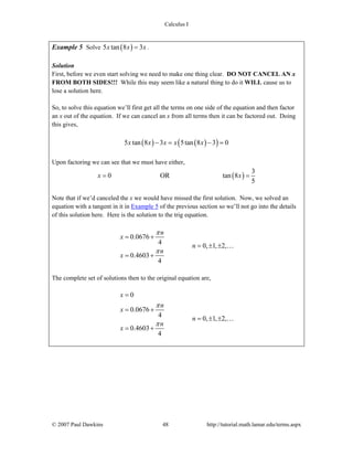 Calculus I
© 2007 Paul Dawkins 48 http://tutorial.math.lamar.edu/terms.aspx
Example 5 Solve ( )5 tan 8 3x x x= .
Solution
First, before we even start solving we need to make one thing clear. DO NOT CANCEL AN x
FROM BOTH SIDES!!! While this may seem like a natural thing to do it WILL cause us to
lose a solution here.
So, to solve this equation we’ll first get all the terms on one side of the equation and then factor
an x out of the equation. If we can cancel an x from all terms then it can be factored out. Doing
this gives,
( ) ( )( )5 tan 8 3 5tan 8 3 0x x x x x− = − =
Upon factoring we can see that we must have either,
( )
3
0 OR tan 8
5
x x= =
Note that if we’d canceled the x we would have missed the first solution. Now, we solved an
equation with a tangent in it in Example 5 of the previous section so we’ll not go into the details
of this solution here. Here is the solution to the trig equation.
0.0676
4
0, 1, 2,
0.4603
4
n
x
n
n
x
π
π
= +
= ± ±
= +
…
The complete set of solutions then to the original equation are,
0
0.0676
4 0, 1, 2,
0.4603
4
x
n
x
n
n
x
π
π
=
= +
= ± ±
= +
…
 