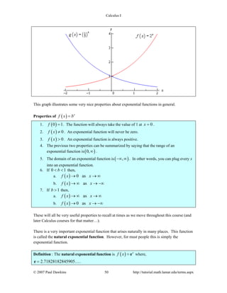 Calculus I
© 2007 Paul Dawkins 50 http://tutorial.math.lamar.edu/terms.aspx
This graph illustrates some very nice properties about exponential functions in general.
Properties of ( ) x
f x b=
1. ( )0 1f = . The function will always take the value of 1 at 0x = .
2. ( ) 0f x ≠ . An exponential function will never be zero.
3. ( ) 0f x > . An exponential function is always positive.
4. The previous two properties can be summarized by saying that the range of an
exponential function is( )0,∞ .
5. The domain of an exponential function is( ),−∞ ∞ . In other words, you can plug every x
into an exponential function.
6. If 0 1b< < then,
a. ( ) 0 asf x x→ → ∞
b. ( ) asf x x→ ∞ → −∞
7. If 1b > then,
a. ( ) asf x x→ ∞ → ∞
b. ( ) 0 asf x x→ → −∞
These will all be very useful properties to recall at times as we move throughout this course (and
later Calculus courses for that matter…).
There is a very important exponential function that arises naturally in many places. This function
is called the natural exponential function. However, for must people this is simply the
exponential function.
Definition : The natural exponential function is ( ) x
f x = e where,
2.71828182845905=e ….
 