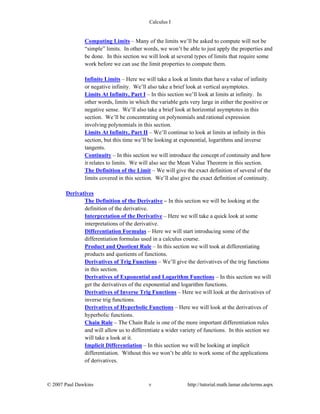 Calculus I
© 2007 Paul Dawkins v http://tutorial.math.lamar.edu/terms.aspx
Computing Limits – Many of the limits we’ll be asked to compute will not be
“simple” limits. In other words, we won’t be able to just apply the properties and
be done. In this section we will look at several types of limits that require some
work before we can use the limit properties to compute them.
Infinite Limits – Here we will take a look at limits that have a value of infinity
or negative infinity. We’ll also take a brief look at vertical asymptotes.
Limits At Infinity, Part I – In this section we’ll look at limits at infinity. In
other words, limits in which the variable gets very large in either the positive or
negative sense. We’ll also take a brief look at horizontal asymptotes in this
section. We’ll be concentrating on polynomials and rational expression
involving polynomials in this section.
Limits At Infinity, Part II – We’ll continue to look at limits at infinity in this
section, but this time we’ll be looking at exponential, logarithms and inverse
tangents.
Continuity – In this section we will introduce the concept of continuity and how
it relates to limits. We will also see the Mean Value Theorem in this section.
The Definition of the Limit – We will give the exact definition of several of the
limits covered in this section. We’ll also give the exact definition of continuity.
Derivatives
The Definition of the Derivative – In this section we will be looking at the
definition of the derivative.
Interpretation of the Derivative – Here we will take a quick look at some
interpretations of the derivative.
Differentiation Formulas – Here we will start introducing some of the
differentiation formulas used in a calculus course.
Product and Quotient Rule – In this section we will took at differentiating
products and quotients of functions.
Derivatives of Trig Functions – We’ll give the derivatives of the trig functions
in this section.
Derivatives of Exponential and Logarithm Functions – In this section we will
get the derivatives of the exponential and logarithm functions.
Derivatives of Inverse Trig Functions – Here we will look at the derivatives of
inverse trig functions.
Derivatives of Hyperbolic Functions – Here we will look at the derivatives of
hyperbolic functions.
Chain Rule – The Chain Rule is one of the more important differentiation rules
and will allow us to differentiate a wider variety of functions. In this section we
will take a look at it.
Implicit Differentiation – In this section we will be looking at implicit
differentiation. Without this we won’t be able to work some of the applications
of derivatives.
 