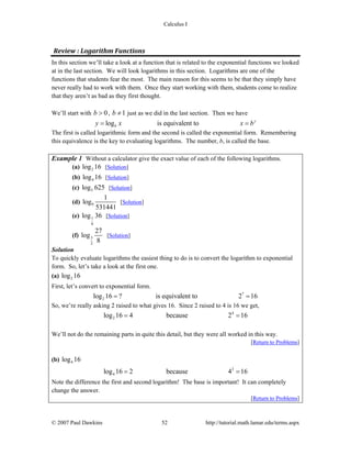 Calculus I
© 2007 Paul Dawkins 52 http://tutorial.math.lamar.edu/terms.aspx
Review : Logarithm Functions 
In this section we’ll take a look at a function that is related to the exponential functions we looked
at in the last section. We will look logarithms in this section. Logarithms are one of the
functions that students fear the most. The main reason for this seems to be that they simply have
never really had to work with them. Once they start working with them, students come to realize
that they aren’t as bad as they first thought.
We’ll start with 0b > , 1b ≠ just as we did in the last section. Then we have
log is equivalent to y
by x x b= =
The first is called logarithmic form and the second is called the exponential form. Remembering
this equivalence is the key to evaluating logarithms. The number, b, is called the base.
Example 1 Without a calculator give the exact value of each of the following logarithms.
(a) 2log 16 [Solution]
(b) 4log 16 [Solution]
(c) 5log 625 [Solution]
(d) 9
1
log
531441
[Solution]
(e) 1
6
log 36 [Solution]
(f) 3
2
27
log
8
[Solution]
Solution
To quickly evaluate logarithms the easiest thing to do is to convert the logarithm to exponential
form. So, let’s take a look at the first one.
(a) 2log 16
First, let’s convert to exponential form.
?
2log 16 ? is equivalent to 2 16= =
So, we’re really asking 2 raised to what gives 16. Since 2 raised to 4 is 16 we get,
4
2log 16 4 because 2 16= =
We’ll not do the remaining parts in quite this detail, but they were all worked in this way.
[Return to Problems]
(b) 4log 16
2
4log 16 2 because 4 16= =
Note the difference the first and second logarithm! The base is important! It can completely
change the answer.
[Return to Problems]
 
