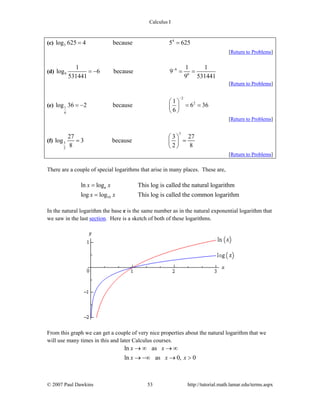 Calculus I
© 2007 Paul Dawkins 53 http://tutorial.math.lamar.edu/terms.aspx
(c) 4
5log 625 4 because 5 625= =
[Return to Problems]
(d) 6
9 6
1 1 1
log 6 because 9
531441 9 531441
−
= − = =
[Return to Problems]
(e)
2
2
1
6
1
log 36 2 because 6 36
6
−
⎛ ⎞
= − = =⎜ ⎟
⎝ ⎠
[Return to Problems]
(f)
3
3
2
27 3 27
log 3 because
8 2 8
⎛ ⎞
= =⎜ ⎟
⎝ ⎠
[Return to Problems]
There are a couple of special logarithms that arise in many places. These are,
10
ln log This log is called the natural logarithm
log log This log is called the common logarithm
x x
x x
=
=
e
In the natural logarithm the base e is the same number as in the natural exponential logarithm that
we saw in the last section. Here is a sketch of both of these logarithms.
From this graph we can get a couple of very nice properties about the natural logarithm that we
will use many times in this and later Calculus courses.
ln as
ln as 0, 0
x x
x x x
→ ∞ → ∞
→ −∞ → >
 