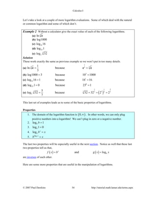 Calculus I
© 2007 Paul Dawkins 54 http://tutorial.math.lamar.edu/terms.aspx
Let’s take a look at a couple of more logarithm evaluations. Some of which deal with the natural
or common logarithm and some of which don’t.
Example 2 Without a calculator give the exact value of each of the following logarithms.
(a) 3
ln e
(b) log1000
(c) 16log 16
(d) 23log 1
(e) 7
2log 32
Solution
These work exactly the same as previous example so we won’t put in too many details.
(a)
1
3 33
1
ln because
3
= =e e e
(b) 3
log1000 3 because 10 1000= =
(c) 1
16log 16 1 because 16 16= =
(d) 0
23log 1 0 because 23 1= =
(e) ( )
1 51
57 7 7 77
2
5
log 32 because 32 32 2 2
7
= = = =
This last set of examples leads us to some of the basic properties of logarithms.
Properties
1. The domain of the logarithm function is ( )0,∞ . In other words, we can only plug
positive numbers into a logarithm! We can’t plug in zero or a negative number.
2. log 1b b =
3. log 1 0b =
4. log x
b b x=
5.
logb x
b x=
The last two properties will be especially useful in the next section. Notice as well that these last
two properties tell us that,
( ) ( )and logx
bf x b g x x= =
are inverses of each other.
Here are some more properties that are useful in the manipulation of logarithms.
 