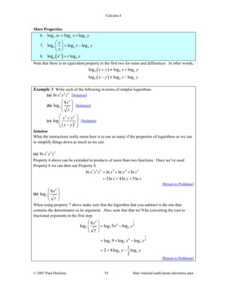 Calculus I
© 2007 Paul Dawkins 55 http://tutorial.math.lamar.edu/terms.aspx
More Properties
6. log log logb b bxy x y= +
7. log log logb b b
x
x y
y
⎛ ⎞
= −⎜ ⎟
⎝ ⎠
8. ( )log logr
b bx r x=
Note that there is no equivalent property to the first two for sums and differences. In other words,
( )
( )
log log log
log log log
b b b
b b b
x y x y
x y x y
+ ≠ +
− ≠ −
Example 3 Write each of the following in terms of simpler logarithms.
(a) 3 4 5
ln x y z [Solution]
(b)
4
3
9
log
x
y
⎛ ⎞
⎜ ⎟⎜ ⎟
⎝ ⎠
[Solution]
(c)
( )
2 2
3
log
x y
x y
⎛ ⎞+
⎜ ⎟
⎜ ⎟−⎝ ⎠
[Solution]
Solution
What the instructions really mean here is to use as many if the properties of logarithms as we can
to simplify things down as much as we can.
(a) 3 4 5
ln x y z
Property 6 above can be extended to products of more than two functions. Once we’ve used
Property 6 we can then use Property 8.
3 4 5 3 4 5
ln ln ln ln
3ln 4ln 5ln
x y z x y z
x y z
= + +
= + +
[Return to Problems]
(b)
4
3
9
log
x
y
⎛ ⎞
⎜ ⎟⎜ ⎟
⎝ ⎠
When using property 7 above make sure that the logarithm that you subtract is the one that
contains the denominator as its argument. Also, note that that we’ll be converting the root to
fractional exponents in the first step.
14
4 2
3 3 3
1
4 2
3 3 3
3 3
9
log log 9 log
log 9 log log
1
2 4log log
2
x
x y
y
x y
x y
⎛ ⎞
= −⎜ ⎟⎜ ⎟
⎝ ⎠
= + −
= + −
[Return to Problems]
 
