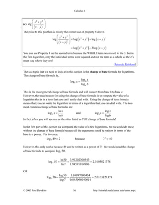 Calculus I
© 2007 Paul Dawkins 56 http://tutorial.math.lamar.edu/terms.aspx
(c)
( )
2 2
3
log
x y
x y
⎛ ⎞+
⎜ ⎟
⎜ ⎟−⎝ ⎠
The point to this problem is mostly the correct use of property 8 above.
( )
( ) ( )
( ) ( )
2 2
32 2
3
2 2
log log log
log 3log
x y
x y x y
x y
x y x y
⎛ ⎞+
= + − −⎜ ⎟
⎜ ⎟−⎝ ⎠
= + − −
You can use Property 8 on the second term because the WHOLE term was raised to the 3, but in
the first logarithm, only the individual terms were squared and not the term as a whole so the 2’s
must stay where they are!
[Return to Problems]
The last topic that we need to look at in this section is the change of base formula for logarithms.
The change of base formula is,
log
log
log
a
b
a
x
x
b
=
This is the most general change of base formula and will convert from base b to base a.
However, the usual reason for using the change of base formula is to compute the value of a
logarithm that is in a base that you can’t easily deal with. Using the change of base formula
means that you can write the logarithm in terms of a logarithm that you can deal with. The two
most common change of base formulas are
b
ln log
log and log
ln log
b
x x
x x
b b
= =
In fact, often you will see one or the other listed as THE change of base formula!
In the first part of this section we computed the value of a few logarithms, but we could do these
without the change of base formula because all the arguments could be written in terms of the
base to a power. For instance,
2
7log 49 2 because 7 49= =
However, this only works because 49 can be written as a power of 7! We would need the change
of base formula to compute 7log 50.
7
ln50 3.91202300543
log 50 2.0103821378
ln 7 1.94591014906
= = =
OR
7
log50 1.69897000434
log 50 2.0103821378
log7 0.845098040014
= = =
 