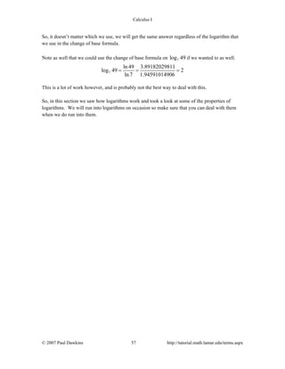 Calculus I
© 2007 Paul Dawkins 57 http://tutorial.math.lamar.edu/terms.aspx
So, it doesn’t matter which we use, we will get the same answer regardless of the logarithm that
we use in the change of base formula.
Note as well that we could use the change of base formula on 7log 49 if we wanted to as well.
7
ln 49 3.89182029811
log 49 2
ln 7 1.94591014906
= = =
This is a lot of work however, and is probably not the best way to deal with this.
So, in this section we saw how logarithms work and took a look at some of the properties of
logarithms. We will run into logarithms on occasion so make sure that you can deal with them
when we do run into them.
 