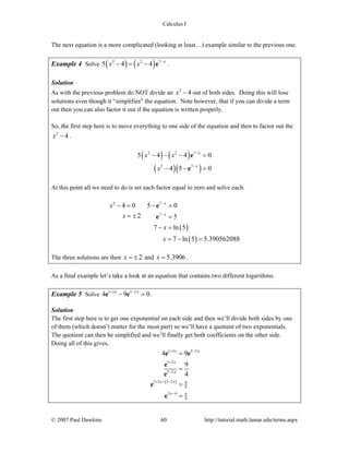 Calculus I
© 2007 Paul Dawkins 60 http://tutorial.math.lamar.edu/terms.aspx
The next equation is a more complicated (looking at least…) example similar to the previous one.
Example 4 Solve ( ) ( )2 2 7
5 4 4 x
x x −
− = − e .
Solution
As with the previous problem do NOT divide an 2
4x − out of both sides. Doing this will lose
solutions even though it “simplifies” the equation. Note however, that if you can divide a term
out then you can also factor it out if the equation is written properly.
So, the first step here is to move everything to one side of the equation and then to factor out the
2
4x − .
( ) ( )
( )( )
2 2 7
2 7
5 4 4 0
4 5 0
x
x
x x
x
−
−
− − − =
− − =
e
e
At this point all we need to do is set each factor equal to zero and solve each.
( )
( )
2 7
7
4 0 5 0
2 5
7 ln 5
7 ln 5 5.390562088
x
x
x
x
x
x
−
−
− = − =
= ± =
− =
= − =
e
e
The three solutions are then 2x = ± and 5.3906x = .
As a final example let’s take a look at an equation that contains two different logarithms.
Example 5 Solve 1 3 5 2
4 9 0x x+ −
− =e e .
Solution
The first step here is to get one exponential on each side and then we’ll divide both sides by one
of them (which doesn’t matter for the most part) so we’ll have a quotient of two exponentials.
The quotient can then be simplified and we’ll finally get both coefficients on the other side.
Doing all of this gives,
( )
1 3 5 2
1 3
5 2
1 3 5 2 9
4
5 4 9
4
4 9
9
4
x x
x
x
x x
x
+ −
+
−
+ −
−
−
=
=
=
=
e e
e
e
e
e
 